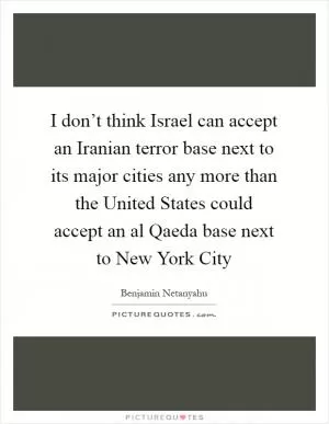 I don’t think Israel can accept an Iranian terror base next to its major cities any more than the United States could accept an al Qaeda base next to New York City Picture Quote #1