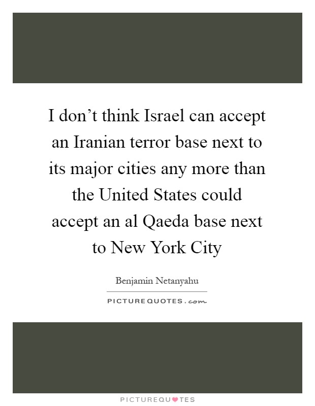 I don't think Israel can accept an Iranian terror base next to its major cities any more than the United States could accept an al Qaeda base next to New York City Picture Quote #1