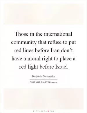 Those in the international community that refuse to put red lines before Iran don’t have a moral right to place a red light before Israel Picture Quote #1
