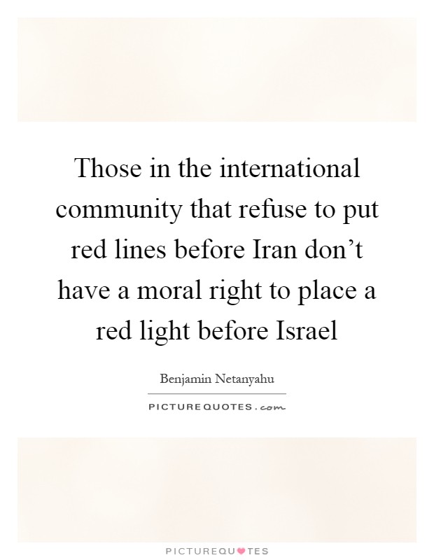 Those in the international community that refuse to put red lines before Iran don't have a moral right to place a red light before Israel Picture Quote #1