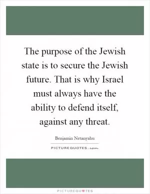 The purpose of the Jewish state is to secure the Jewish future. That is why Israel must always have the ability to defend itself, against any threat Picture Quote #1