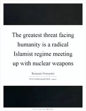 The greatest threat facing humanity is a radical Islamist regime meeting up with nuclear weapons Picture Quote #1