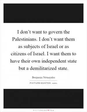 I don’t want to govern the Palestinians. I don’t want them as subjects of Israel or as citizens of Israel. I want them to have their own independent state but a demilitarized state Picture Quote #1