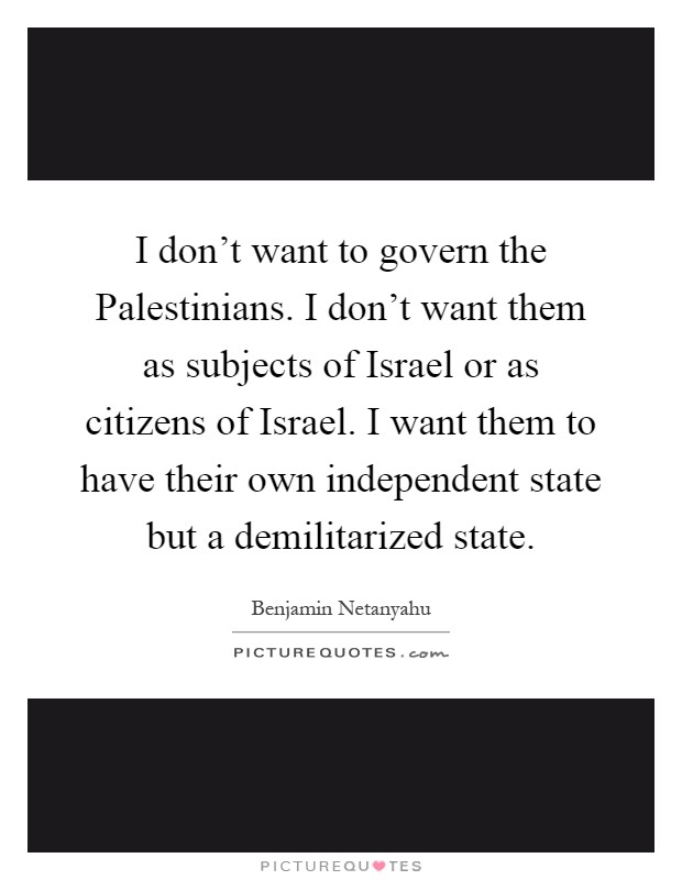 I don't want to govern the Palestinians. I don't want them as subjects of Israel or as citizens of Israel. I want them to have their own independent state but a demilitarized state Picture Quote #1