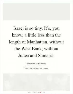 Israel is so tiny. It’s, you know, a little less than the length of Manhattan, without the West Bank, without Judea and Samaria Picture Quote #1