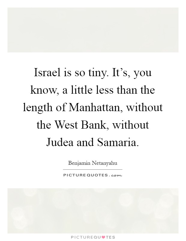 Israel is so tiny. It's, you know, a little less than the length of Manhattan, without the West Bank, without Judea and Samaria Picture Quote #1
