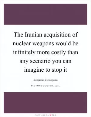 The Iranian acquisition of nuclear weapons would be infinitely more costly than any scenario you can imagine to stop it Picture Quote #1