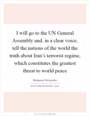 I will go to the UN General Assembly and, in a clear voice, tell the nations of the world the truth about Iran’s terrorist regime, which constitutes the greatest threat to world peace Picture Quote #1