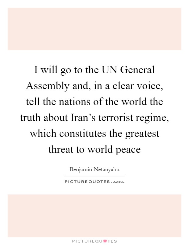 I will go to the UN General Assembly and, in a clear voice, tell the nations of the world the truth about Iran's terrorist regime, which constitutes the greatest threat to world peace Picture Quote #1