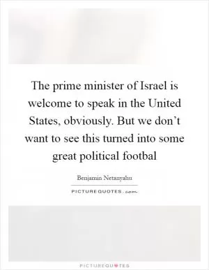 The prime minister of Israel is welcome to speak in the United States, obviously. But we don’t want to see this turned into some great political footbal Picture Quote #1