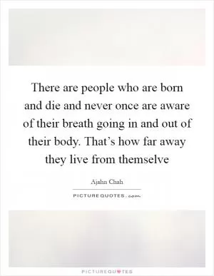There are people who are born and die and never once are aware of their breath going in and out of their body. That’s how far away they live from themselve Picture Quote #1