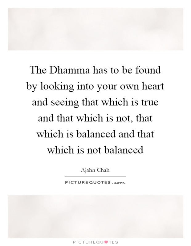 The Dhamma has to be found by looking into your own heart and seeing that which is true and that which is not, that which is balanced and that which is not balanced Picture Quote #1
