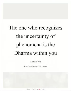 The one who recognizes the uncertainty of phenomena is the Dharma within you Picture Quote #1