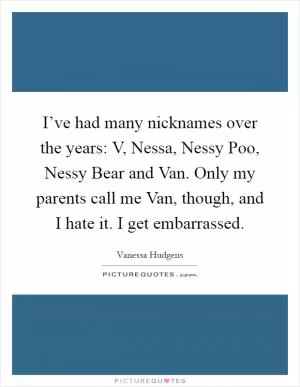 I’ve had many nicknames over the years: V, Nessa, Nessy Poo, Nessy Bear and Van. Only my parents call me Van, though, and I hate it. I get embarrassed Picture Quote #1