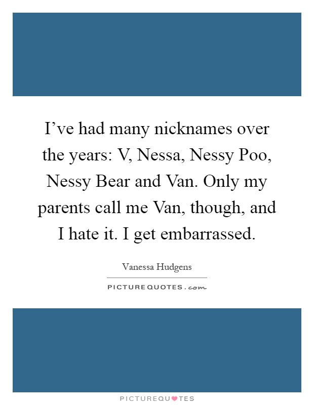 I've had many nicknames over the years: V, Nessa, Nessy Poo, Nessy Bear and Van. Only my parents call me Van, though, and I hate it. I get embarrassed Picture Quote #1