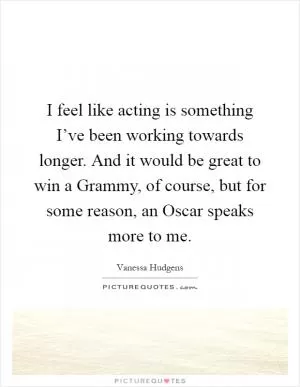 I feel like acting is something I’ve been working towards longer. And it would be great to win a Grammy, of course, but for some reason, an Oscar speaks more to me Picture Quote #1