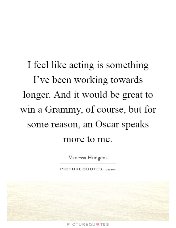 I feel like acting is something I've been working towards longer. And it would be great to win a Grammy, of course, but for some reason, an Oscar speaks more to me Picture Quote #1