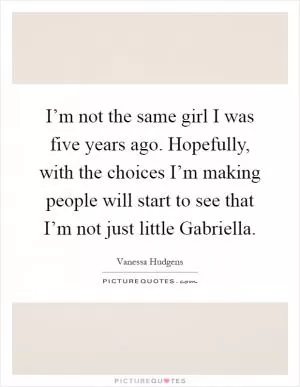 I’m not the same girl I was five years ago. Hopefully, with the choices I’m making people will start to see that I’m not just little Gabriella Picture Quote #1