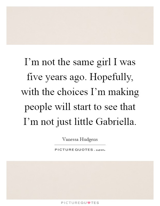I'm not the same girl I was five years ago. Hopefully, with the choices I'm making people will start to see that I'm not just little Gabriella Picture Quote #1