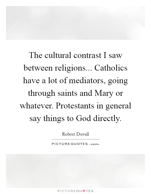 The cultural contrast I saw between religions... Catholics have a lot of mediators, going through saints and Mary or whatever. Protestants in general say things to God directly Picture Quote #1