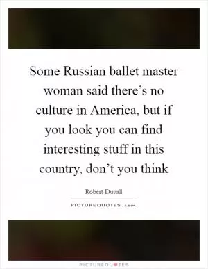 Some Russian ballet master woman said there’s no culture in America, but if you look you can find interesting stuff in this country, don’t you think Picture Quote #1