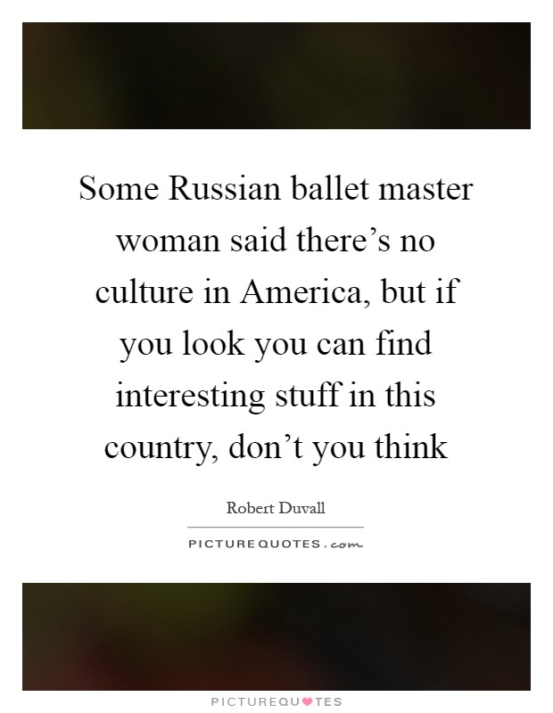 Some Russian ballet master woman said there's no culture in America, but if you look you can find interesting stuff in this country, don't you think Picture Quote #1