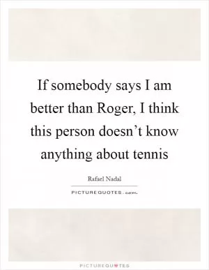 If somebody says I am better than Roger, I think this person doesn’t know anything about tennis Picture Quote #1