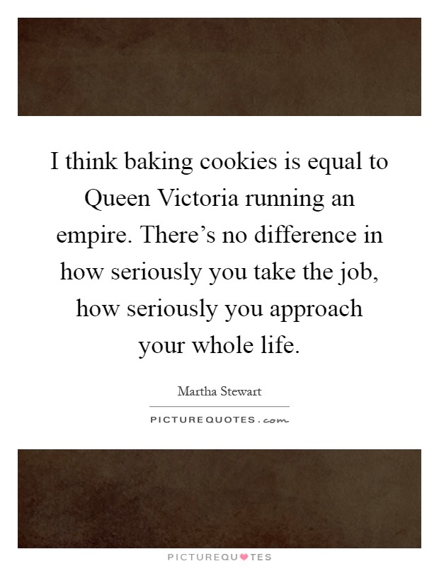 I think baking cookies is equal to Queen Victoria running an empire. There's no difference in how seriously you take the job, how seriously you approach your whole life Picture Quote #1
