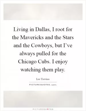 Living in Dallas, I root for the Mavericks and the Stars and the Cowboys, but I’ve always pulled for the Chicago Cubs. I enjoy watching them play Picture Quote #1