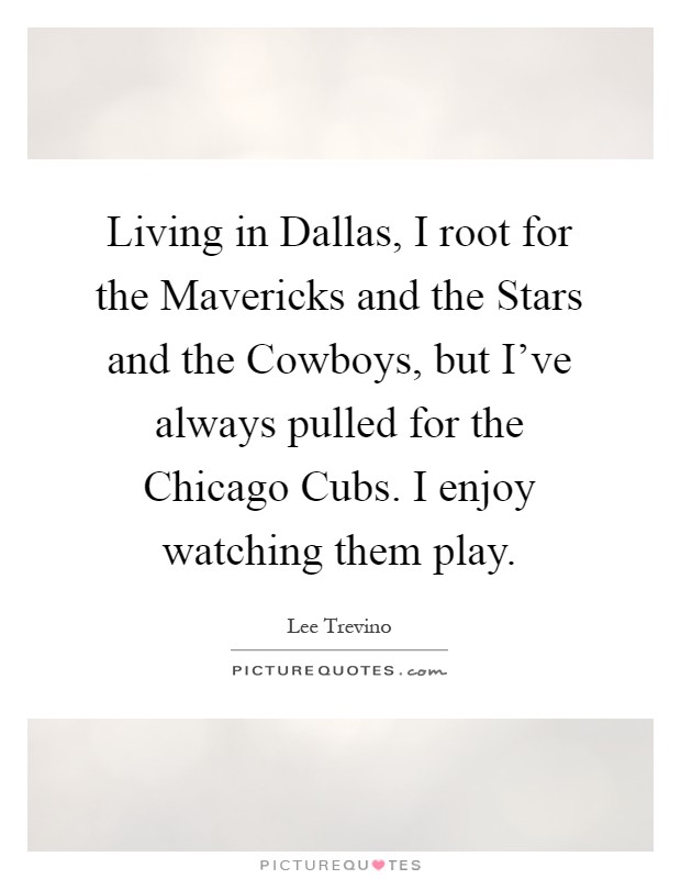 Living in Dallas, I root for the Mavericks and the Stars and the Cowboys, but I've always pulled for the Chicago Cubs. I enjoy watching them play Picture Quote #1