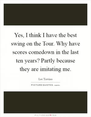 Yes, I think I have the best swing on the Tour. Why have scores comedown in the last ten years? Partly because they are imitating me Picture Quote #1