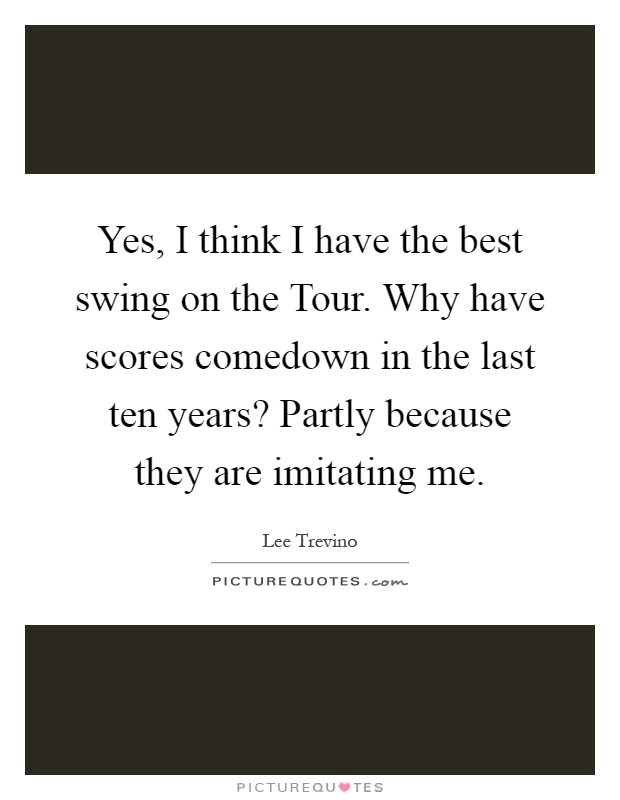 Yes, I think I have the best swing on the Tour. Why have scores comedown in the last ten years? Partly because they are imitating me Picture Quote #1