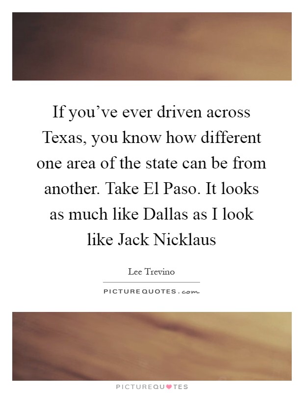 If you've ever driven across Texas, you know how different one area of the state can be from another. Take El Paso. It looks as much like Dallas as I look like Jack Nicklaus Picture Quote #1