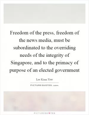 Freedom of the press, freedom of the news media, must be subordinated to the overriding needs of the integrity of Singapore, and to the primacy of purpose of an elected government Picture Quote #1