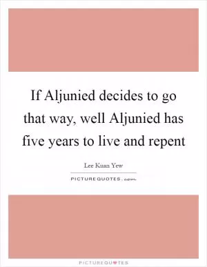 If Aljunied decides to go that way, well Aljunied has five years to live and repent Picture Quote #1