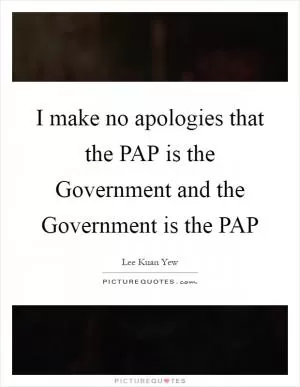 I make no apologies that the PAP is the Government and the Government is the PAP Picture Quote #1