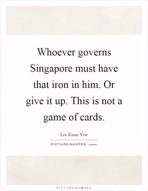 Whoever governs Singapore must have that iron in him. Or give it up. This is not a game of cards Picture Quote #1