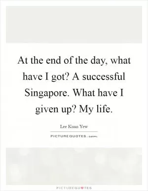At the end of the day, what have I got? A successful Singapore. What have I given up? My life Picture Quote #1