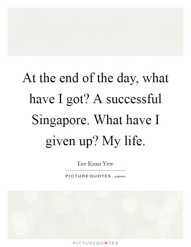 At the end of the day, what have I got? A successful Singapore. What have I given up? My life Picture Quote #1