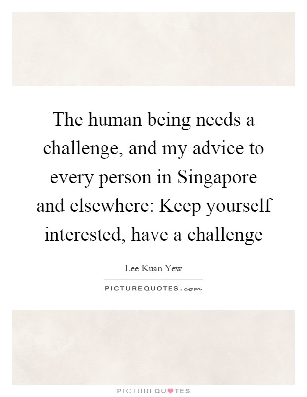 The human being needs a challenge, and my advice to every person in Singapore and elsewhere: Keep yourself interested, have a challenge Picture Quote #1