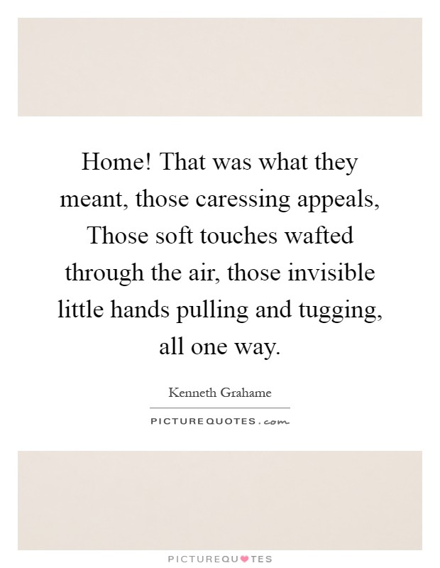 Home! That was what they meant, those caressing appeals, Those soft touches wafted through the air, those invisible little hands pulling and tugging, all one way Picture Quote #1