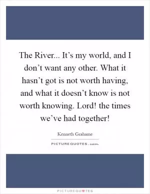 The River... It’s my world, and I don’t want any other. What it hasn’t got is not worth having, and what it doesn’t know is not worth knowing. Lord! the times we’ve had together! Picture Quote #1