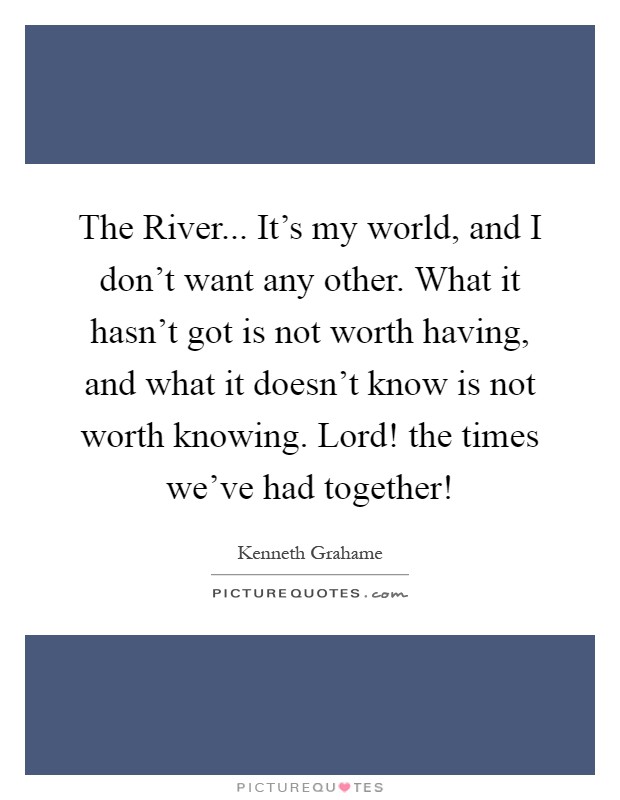 The River... It's my world, and I don't want any other. What it hasn't got is not worth having, and what it doesn't know is not worth knowing. Lord! the times we've had together! Picture Quote #1