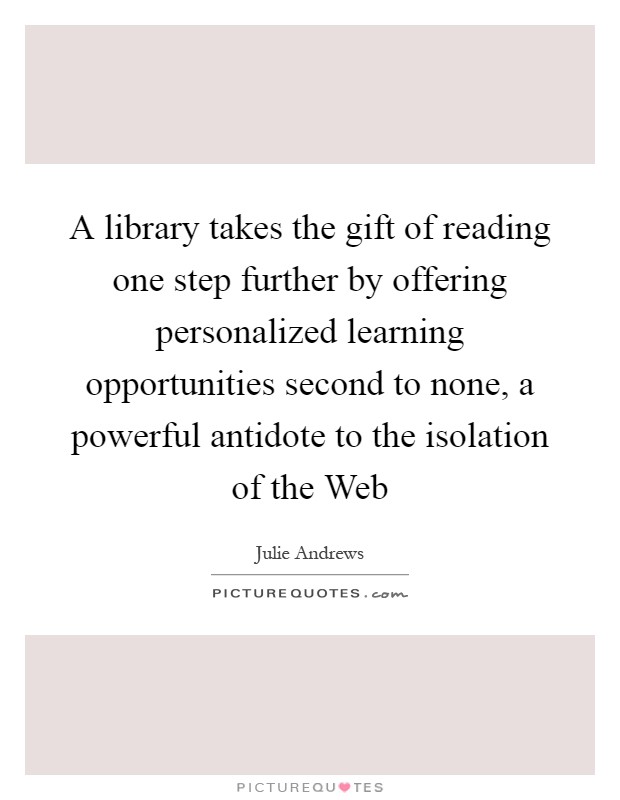 A library takes the gift of reading one step further by offering personalized learning opportunities second to none, a powerful antidote to the isolation of the Web Picture Quote #1