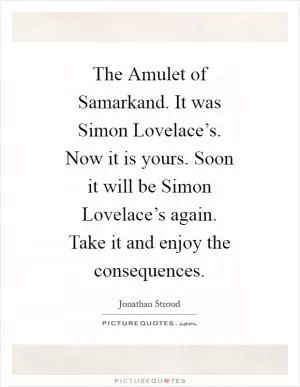 The Amulet of Samarkand. It was Simon Lovelace’s. Now it is yours. Soon it will be Simon Lovelace’s again. Take it and enjoy the consequences Picture Quote #1