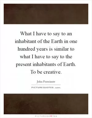 What I have to say to an inhabitant of the Earth in one hundred years is similar to what I have to say to the present inhabitants of Earth. To be creative Picture Quote #1