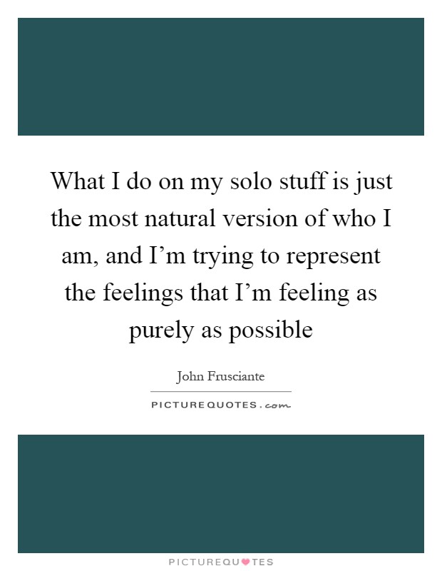What I do on my solo stuff is just the most natural version of who I am, and I'm trying to represent the feelings that I'm feeling as purely as possible Picture Quote #1