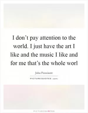 I don’t pay attention to the world. I just have the art I like and the music I like and for me that’s the whole worl Picture Quote #1