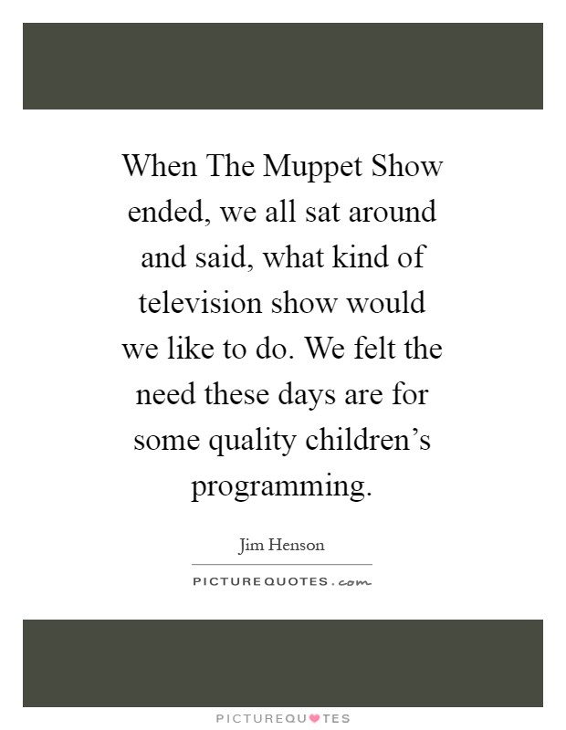When The Muppet Show ended, we all sat around and said, what kind of television show would we like to do. We felt the need these days are for some quality children's programming Picture Quote #1
