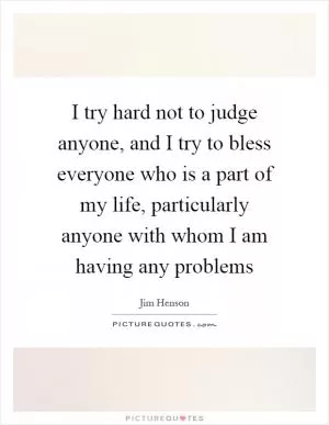 I try hard not to judge anyone, and I try to bless everyone who is a part of my life, particularly anyone with whom I am having any problems Picture Quote #1